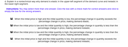 d. Explain in a nontechnical way why demand is elastic in the upper-left segment of the demand curve and inelastic in
the lower-right segment
Instructions: You may select more than one answer. Click the box with a check mark for correct answers and click to
empty the box for the wrong answers.
When the initial price is high and the initlal quantity is low, the percentage change in quantity exceeds the
percentage change in price, making demand elastic
When the initial price is low and the initlal quantity is high, the percentage change in quantity is less than the
percentage change in price, making demand inelastic.
When the initlal price is low and the initial quantity is high, the percentage change in quantity is less than the
percentage change in price, making demand elastic
When the linitial price is high and the initlal quantity is low, the percentage change in quantity exceeds the
percentage change in price, making demand inelastic.
