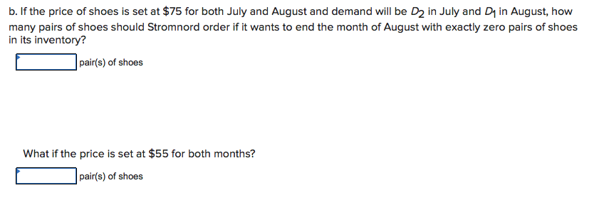 b. If the price of shoes is set at $75 for both July and August and demand will be D2 in July and D1 in August, how
many pairs of shoes should Stromnord order if it wants to end the month of August with exactly zero pairs of shoes
in its inventory?
pair(s) of shoes
What if the price is set at $55 for both months?
pair(s) of shoes
