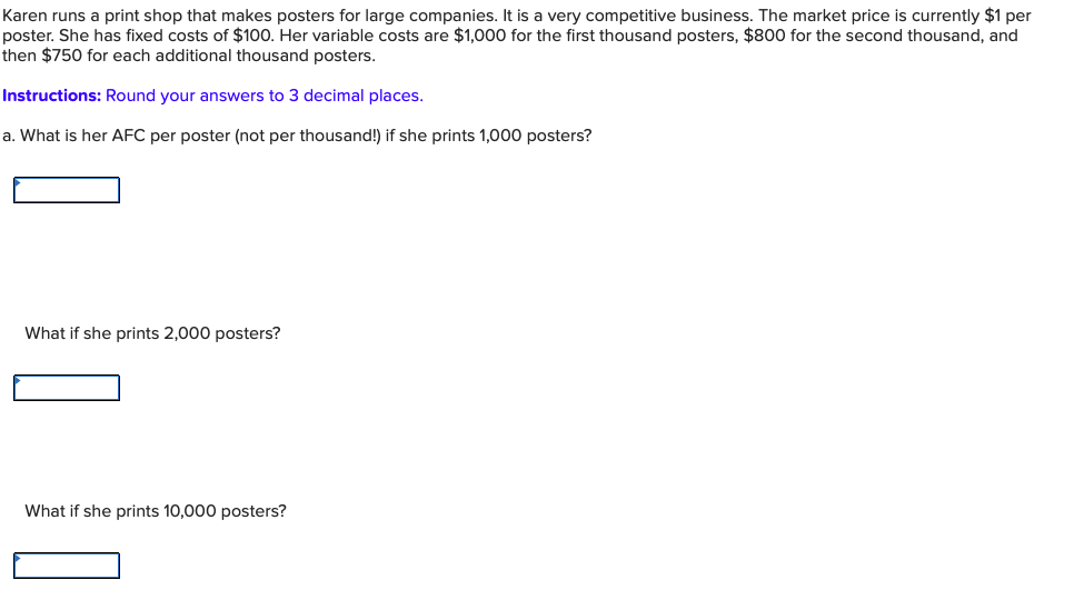 Karen runs a print shop that makes posters for large companies. It is a very competitive business. The market price is currently $1 per
poster. She has fixed costs of $100. Her variable costs are $1,000 for the first thousand posters, $800 for the second thousand, and
then $750 for each additional thousand posters.
Instructions: Round your answers to 3 decimal places.
a. What is her AFC per poster (not per thousand!) if she prints 1,000 posters?
What if she prints 2,000 posters?
What if she prints 10,000 posters?
