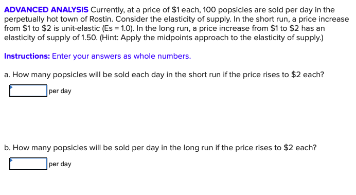 ADVANCED ANALYSIS Currently, at a price of $1 each, 100 popsicles are sold per day in the
perpetually hot town of Rostin. Consider the elasticity of supply. In the short run, a price increase
from $1 to $2 is unit-elastic (Es 1.0). In the long run, a price increase from $1 to $2 has an
elasticity of supply of 1.50. (Hint: Apply the midpoints approach to the elasticity of supply.)
Instructions: Enter your answers as whole numbers.
a. How many popsicles will be sold each day in the short run if the price rises to $2 each?
per day
b. How many popsicles will be sold per day in the long run if the price rises to $2 each?
per day
