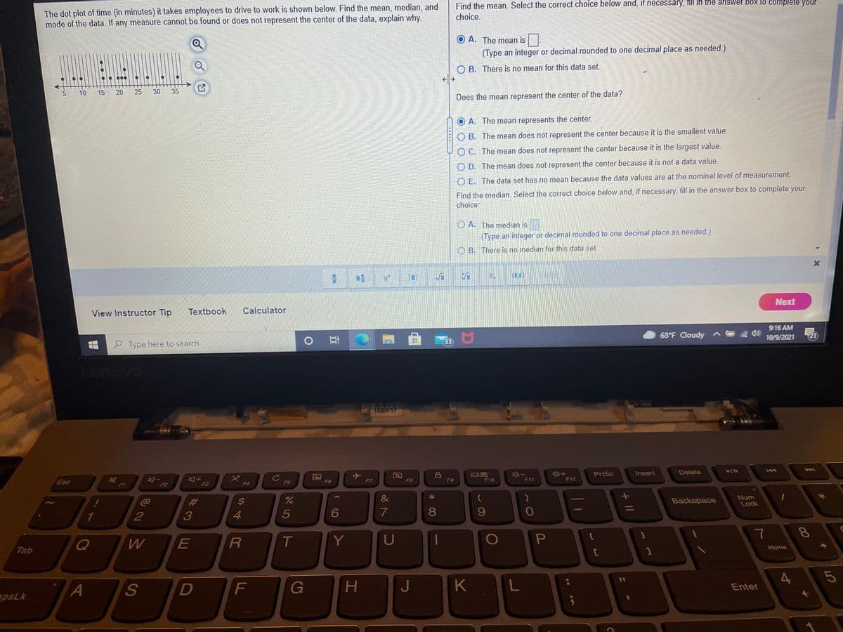 Find the mean. Select the correct choice below and, if necessary, fill in the answer box to complete your
The dot plot of time (in minutes) it takes employees to drive to work is shown below. Find the mean, median, and
mode of the data. If any measure cannot be found or does not represent the center of the data, explain why.
choice.
O A. The mean is
(Type an integer or decimal rounded to one decimal place as needed.)
O B. There is no mean for this data set.
10
15
20
25
30
35
Does the mean represent the center of the data?
A. The mean represents the center.
O B. The mean does not represent the center because it is the smallest value.
O C. The mean does not represent the center because it is the largest value.
O D. The mean does not represent the center because it is not a data value.
O E. The data set has no mean because the data values are at the nominal level of measurement.
Find the median. Select the correct choice below and, if necessary, fill in the answer box to complete your
choice:
O A. The median is
(Type an integer or decimal rounded to one decimal place as needed.)
B. There is no median for this data set.
(0.)
Next
View Instructor Tip
Textbook
Calculator
9:16 AM
68°F Cloudy
10/9/2021
21
33
2 Type here to search
hov
DO521 AL
AL-ETY
10/05/17
PrtSc
Insert
Delete
At
F3
C
F5
Esc
F7
F8
F9
F10
F11
F12
F6
F1
F2
F4
C@
23
&
C
Backspace
Num
Lock
1
3
5
7
W
E
T
Y
Home
Tab
1
4.
5
D
G
H
J
K
A
Enter
apsLk
+ |/
* 0O
44
