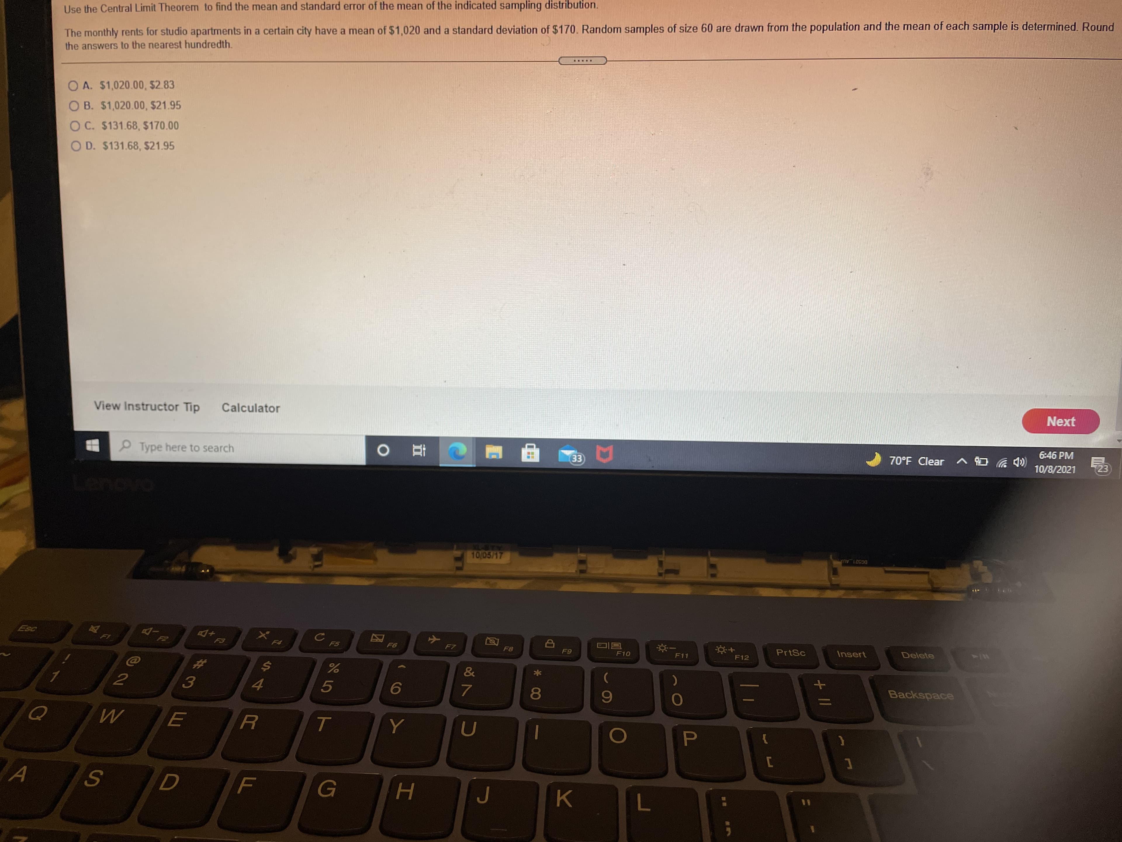 Use the Central Limit Theorem to find the mean and standard error of the mean of the indicated sampling distribution.
The monthly rents for studio apartments in a certain city have a mean of $1,020 and a standard deviation of $170. Random samples of size 60 are drawn from the population and the mean of each sample is determined. Round
the answers to the nearest hundredth.
O A. $1,020.00, $2.83
OB. $1,020.00, $21.95
O C. $131.68, $170.00
O D. $131.68, $21.95
View Instructor Tip
Calculator
Next
PType here to search
70°F Clear ^ O 4)
6:46 PM
直 0
3)
10/8/2021
10/05/17
DG521 AU
F7
F8
PrtSc
Delete
F10
F11
F12
Insert
&
*
Backspace
4.
8.
6
G
K
15
工
Pl
// +
