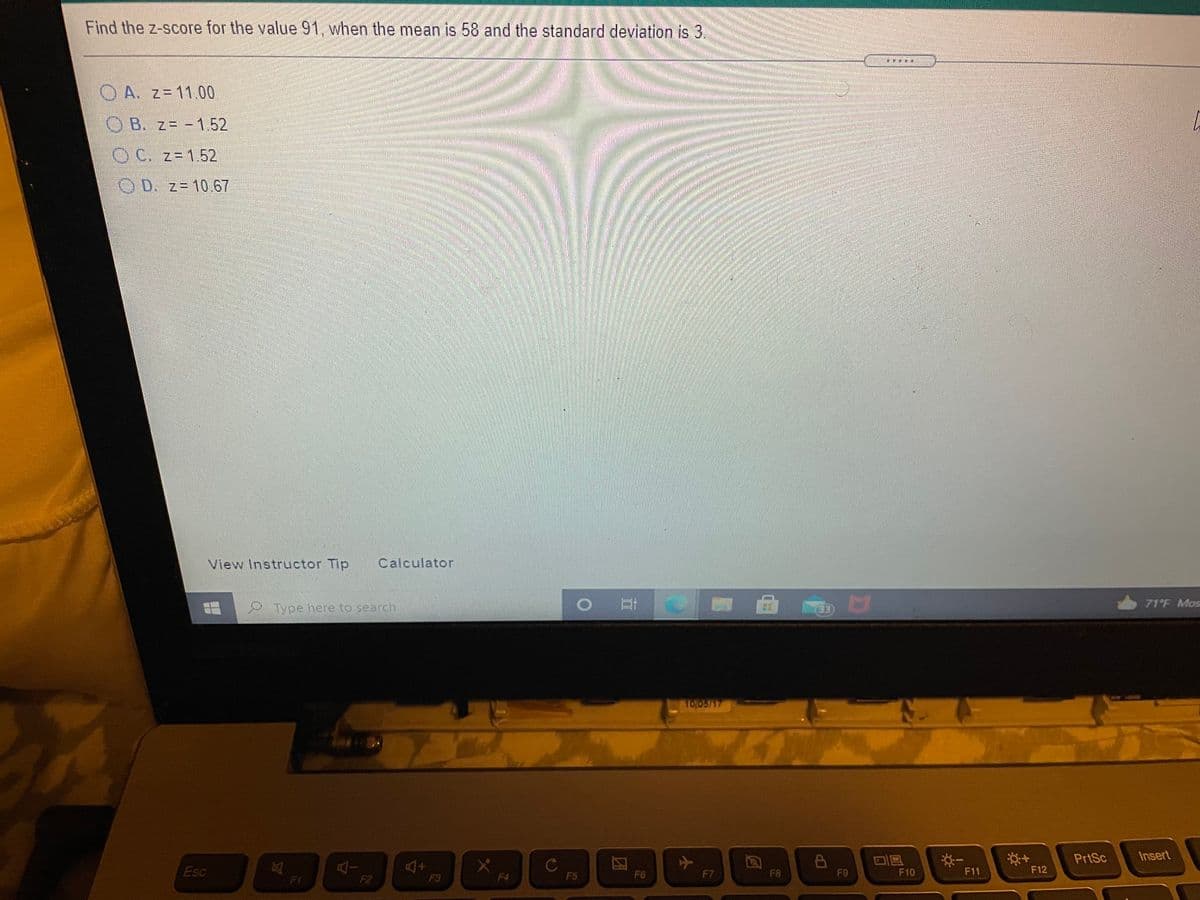 Find the z-score for the value 91, when the mean is 58 and the standard deviation is 3
OA. z= 11.00
OB. z= -1.52
C. z-1.52
OD. z= 10.67
View Instructor Tip
Calculator
71 F Mos
Type here to search
33
10,05/17
PrtSc
Insert
Esc
F5
F6
F7
F8
F9
F10
F11
F12
F1
F2
F3
F4
