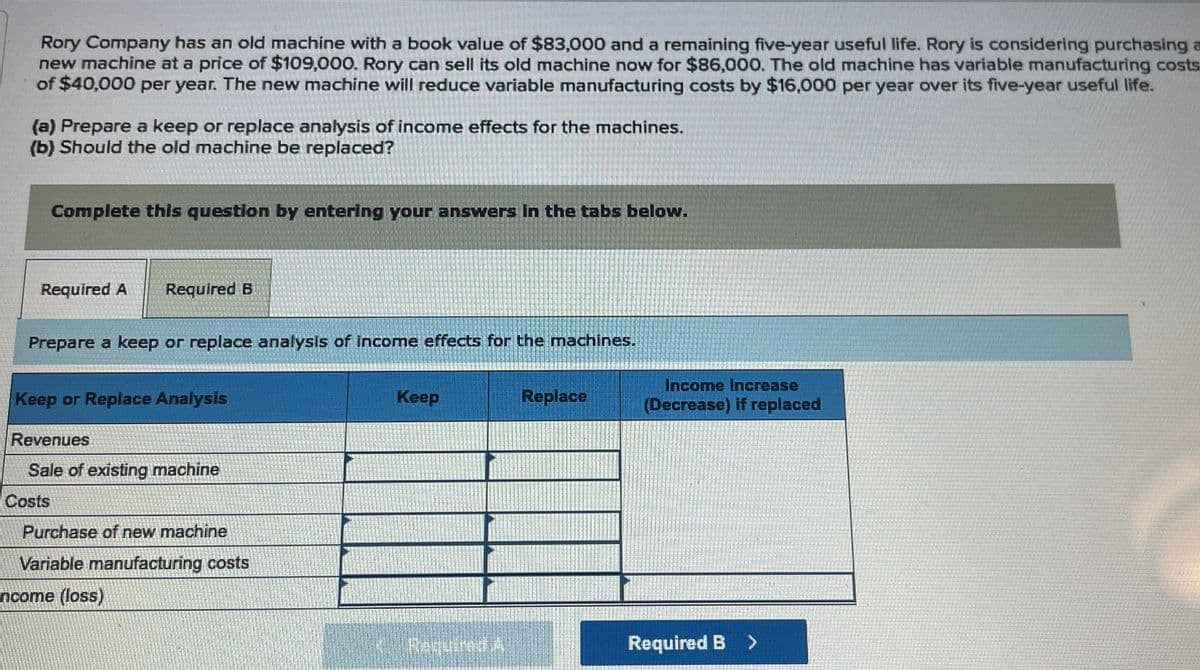 Rory Company has an old machine with a book value of $83,000 and a remaining five-year useful life. Rory is considering purchasing a
new machine at a price of $109,000. Rory can sell its old machine now for $86,000. The old machine has variable manufacturing costs
of $40,000 per year. The new machine will reduce variable manufacturing costs by $16,000 per year over its five-year useful life.
(a) Prepare a keep or replace analysis of income effects for the machines.
(b) Should the old machine be replaced?
Complete this question by entering your answers in the tabs below.
Required A Required B
Prepare a keep or replace analysis of income effects for the machines.
Keep or Replace Analysis
Revenues
Sale of existing machine
Costs
Purchase of new machine
Variable manufacturing costs
ncome (loss)
Keep
Replace
Income Increase
(Decrease) if replaced
Required A
Required B >