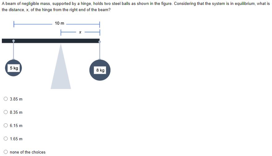 A beam of negligible mass, supported by a hinge, holds two steel balls as shown in the figure. Considering that the system is in equilibrium, what is
the distance, x, of the hinge from the right end of the beam?
10 m
5 kg
8 kg
3.85 m
8.35 m
6.15 m
O 1.65 m
none of the choices