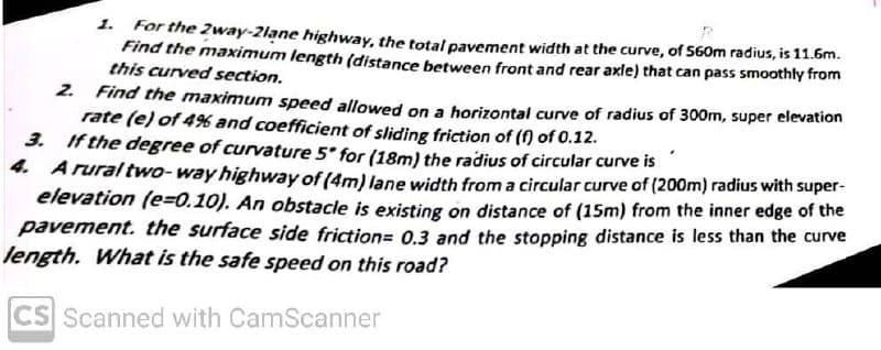 1. For the 2way-2lane highway, the total pavement width at the curve, of 560m radius, is 11.6m.
Find the maximum length (distance between front and rear axle) that can pass smoothly from
this curved section.
2. Find the maximum speed allowed on a horizontal curve of radius of 300m, super elevation
rate (e) of 4% and coefficient of sliding friction of (f) of 0.12.
3. If the degree of curvature 5 for (18m) the radius of circular curve is
4. Arural two- way highway of (4m) lane width from a circular curve of (200m) radius with super-
elevation (e=0.10). An obstacle is existing on distance of (15m) from the inner edge of the
pavement. the surface side friction= 0.3 and the stopping distance is less than the curve
length. What is the safe speed on this road?
CS Scanned with CamScanner
