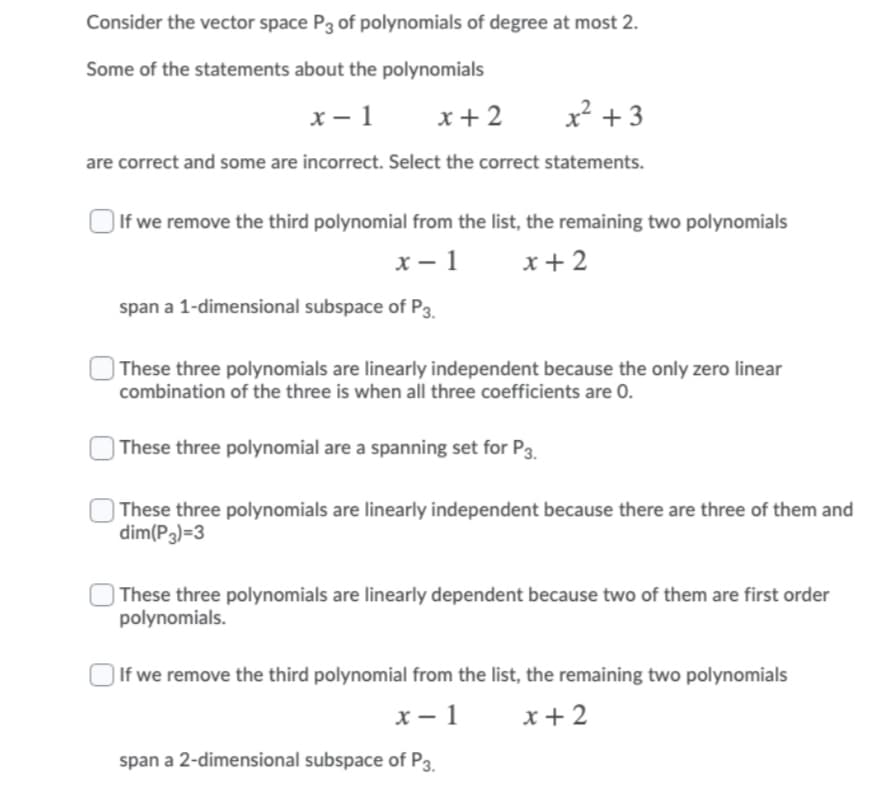 Consider the vector space P3 of polynomials of degree at most 2.
Some of the statements about the polynomials
x – 1
x+ 2
x? + 3
are correct and some are incorrect. Select the correct statements.
If we remove the third polynomial from the list, the remaining two polynomials
x – 1
x+ 2
span a 1-dimensional subspace of P3.
| These three polynomials are linearly independent because the only zero linear
combination of the three is when all three coefficients are 0.
) These three polynomial are a spanning set for P3.
| These three polynomials are linearly independent because there are three of them and
dim(P3)=3
| These three polynomials are linearly dependent because two of them are first order
polynomials.
If we remove the third polynomial from the list, the remaining two polynomials
x – 1
x + 2
span a 2-dimensional subspace of P3
