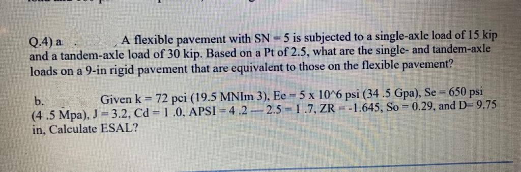 A flexible pavement with SN = 5 is subjected to a single-axle load of 15 kip
Q.4) a
and a tandem-axle load of 30 kip. Based on a Pt of 2.5, what are the single- and tandem-axle
loads on a 9-in rigid pavement that are equivalent to those on the flexible pavement?
