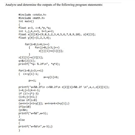 Analyze and determine the outputs of the following program statements:
#include <stdio.h>
#include <math.h>
int main()
(
float a-3, c-4,"p, *q;
int i, j, k,n-3, b=3,w=2;
float x[3] [4]=(9,8,1,2,3,4,5,6,7,8,9,10), z[4][3];
float y[4]-(1,2,3,4);
for(i=0;i<4;i++)
{ for(j=0; j<3;j++)
}
z[2][1]=x[2][¹];
q=&z[2][1];
printf("*q= %.2f\n", *q*2);
z[j][i]=x[i][j];
for(i=0;i<3; ++i)
{c+=y[1] -1;
if(w<18)
(p-&n;
}
else
{
p+=1;
printf("a-%0.2f\n c-%8.2f\n z[2][1] -%0.2f \n",a,c,z[2][1]);
i=4;j-3;k-n-1;
if (il-jj-3)
(1=k;=j+1;}
else if(i<8)
(w=n+1+1+1+y[1]; w=n+a+k+2+y[1];}
printf("w-%d",w+5);
}
a+my[i]+b;
}
printf("w-%d\n",w-5);}