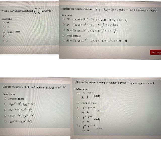 What is the value of the integral
Select one:
064
Ⓒ 16
O None of these
O 32
08
[²
2rydydz?
Select one:
O None of these
O (6ye+3²,21eª²²y²
(+³y²,2²² ²
Ⓒ (21e²¹¹³²,6ye²²3²)
Ⓒ (2e²+3², 6e²13²)
Describe the region D enclosed by: y = 2, y = 2r +2 and y=-2 +2 as a region of type 11:
Select one:
OD= {(z.) R²/-2 ≤ <2;2+2 ≤g <2z-2}
OD={(x,y) = R²/0<#≤2; ²²³<z<²7³}
OD={(x,y) = R²/0 ≤ y ≤2; ²,² <<<)
None of these
OD={(z.y) e R²/ -252; 2x - 2 ≤ y ≤ 2x + 2}
Choose the gradient of the function: f(x, y) = ²² +²
Choose the area of the region enclosed by: a = 0, y = 0, y = - +1.
Select one:
I
O None of these
+1
СГ
ГР
O
O
O
drdy
roth
dyda
dady
x11
fa
Next page
dzdy