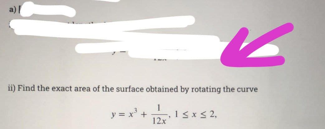 a) [
ii) Find the exact area of the surface obtained by rotating the curve
1
12x
y = x³ +
3
1 ≤ x ≤ 2,