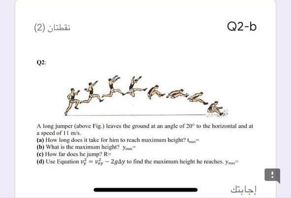 نقطتان )2(
Q2-b
Q2:
A long jumper (above Fig.) leaves the ground at an angle of 20° to the horizontal and at
a speed of 11 m's.
(a) How long does it take for him to reach maximum height? t
(b) What is the maximum height? ymax
(c) How far does he jump? R=
(d) Use Equation v? = vy – 2gAy to find the maximum height he reaches. yma
