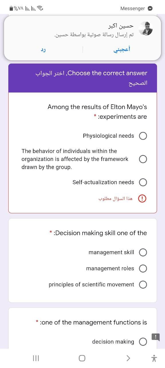 1%VA l. li.
Messenger
حسین اکبر
تم إرسال رسالة صوتية بواسطة حسين
أعجبني
ylgI jusl,Choose the correct answer
الصحیح
Among the results of Elton Mayo's
:experiments are
Physiological needs
The behavior of individuals within the
organization is affected by the framework
drawn by the group.
Self-actualization needs
هذا السؤال مطلوب
* :Decision making skill one of the
management skill
management roles
principles of scientific movement
* :one of the management functions is
decision making
<>
