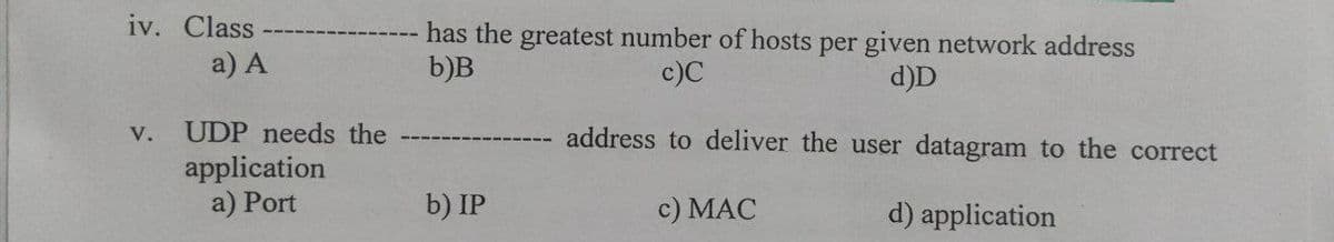 iv. Class
has the greatest number of hosts per given network address
b)B
a) A
c)C
d)D
UDP needs the
address to deliver the user datagram to the correct
V.
application
a) Port
b) IP
c) MAC
d) application
