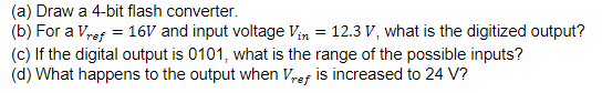 (a) Draw a 4-bit flash converter.
(b) For a Vref = 16V and input voltage Vin = 12.3 V, what is the digitized output?
(c) If the digital output is 0101, what is the range of the possible inputs?
(d) What happens to the output when Vref is increased to 24 V?
