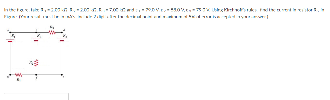 In the figure, take R1 = 2.00 k2, R2 = 2.00 kQ, R 3 = 7.00 kN and ɛ 1 = 79.0 V, ɛ 2 = 58.0 V, ɛ 3 = 79.0 V. Using Kirchhoff's rules, find the current in resistor R 2 in
Figure. (Your result must be in mA's. Include 2 digit after the decimal point and maximum of 5% of error is accepted in your answer.)
R
