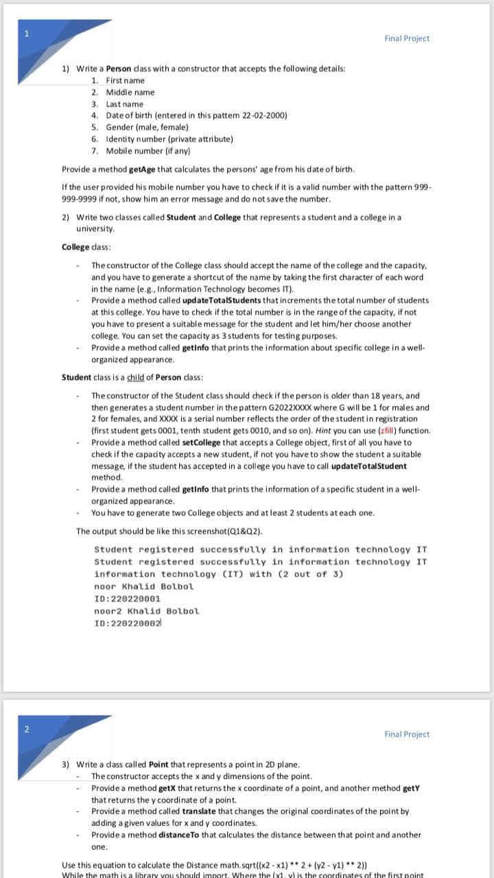 Final Project
1) Write a Person dass with a constructor that accepts the following details:
1. First name
2. Middle name
3. Last name
4. Date of birth (entered in this pattern 22-02-2000)
5. Gender (male, female)
6. Identity number (private attribute)
7. Mobile number (if any)
Provide a method getAge that calculates the persons' age from his date of birth.
If the user provided his mobile number you have to check if it is a valid number with the pattern 999-
999-9999 if not, show him an error message and do not save the number.
2) Write two classes called Student and College that represents a student and a college in a
university.
College class:
The constructor of the College class should accept the name of the college and the capacity,
and you have to generate a shortcut of the name by taking the first character of each word
in the name (e.g., Information Technology becomes IT).
Provide a method called updateTotalStudents that increments the total number of students
at this college. You have to check if the total number is in the range of the capacity, if not
you have to present a suitable message for the student and let him/her choose another
college. You can set the capacity as 3 students for testing purposes.
Provide a method called getinfo that prints the information about specific college in a well-
organized appearance.
Student class is a child of Person dass:
The constructor of the Student class should check if the person is older than 18 years, and
then generates a student number in the pattern G2022XXXX where G will be 1 for males and
2 for females, and XXXX is a serial number reflects the order of the student in registration
(first student gets 0001, tenth student gets 0010, and so on). Hint you can use (zfill) function.
Provide a method called setCollege that accepts a College object, first of all you have to
check if the capacity accepts a new student, if not you have to show the student a suitable
message, if the student has accepted in a college you have to call updateTotalStudent
method.
Provide a method called getinfo that prints the information of a specific student in a well-
organized appearance.
You have to generate two College objects and at least 2 students at each one.
The output should be like this screenshot(Q1&Q2).
Student registered successfully in information technology IT
Student registered successfully in information technology IT
information technology (IT) with (2 out of 3)
noor Khalid Bolbol
ID:220220001
noor2 Khalid Bolbol
ID:220220002
2
Final Project
3) Write a dass called Point that represents a point in 2D plane.
The constructor accepts the x and y dimensions of the point.
Provide a method getX that returns the x coordinate of a point, and another method getY
that returns the y coordinate of a point.
Provide a method called translate that changes the original coordinates of the point by
adding a given values for x and y coordinates.
Provide a method distanceTo that calculates the distance between that point and another
one.
Use this equation to calculate the Distance math.sqrt((x2 - x1) ** 2 + (y2 - y1) ** 2)
While the math is a library you should import, Where the (x1. v) is the coordinates of the first point
