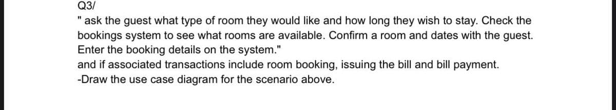 Q3/
" ask the guest what type of room they would like and how long they wish to stay. Check the
bookings system to see what rooms are available. Confirm a room and dates with the guest.
Enter the booking details on the system."
and if associated transactions include room booking, issuing the bill and bill payment.
-Draw the use case diagram for the scenario above.
