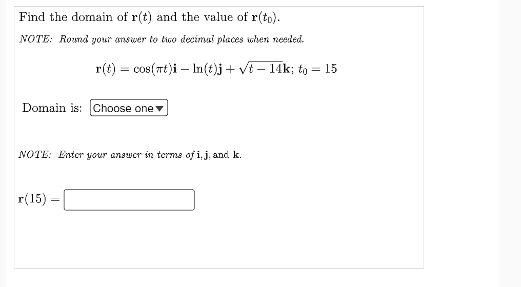 Find the domain of r(t) and the value of r(to).
NOTE: Round your answer to two decimal places when needed.
Domain is: Choose one ▼
NOTE: Enter your answer in terms of i, j, and k.
r(15) =
=
r(t) = cos(πt)i – ln(t)j + √t − 14k; to = 15
