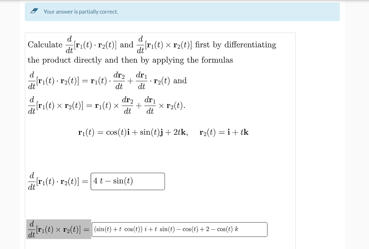 Your answer is partially correct.
d
d
Calculate[ri(t) ·
[r₁(t) · r2(t)] and @[r₁(t) × r2(t)] first by differentiating
the product directly and then by applying the formulas
dr₂ dr₁
[r₁(t) · r₂(t)] = r₁(t) · +
r₂(t) and
dt
dt
dt
d
dr2 dr₁
-[r₁(t) × r₂(t)] = r₁(t) × + x r₂(t).
dt
dt
dt
r₁(t) = cos(t)i + sin(t)j + 2tk, r₂(t) = i + tk
d
[r₁(t) · r₂(t)]
4 t - sin(t)
dt
d
[r₁(t) × r₂(t)] = (sin(t) +t cos(t)) i + t sin(t) − cos(t) + 2 − cos(t) k
dt
=
.