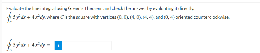 Evaluate the line integral using Green's Theorem and check the answer by evaluating it directly.
p 5 y'dx + 4x*dy, where Cis the square with vertices (0, 0), (4, 0), (4, 4), and (0, 4) oriented counterclockwise.
$5 ydx + 4x°dy =
i
