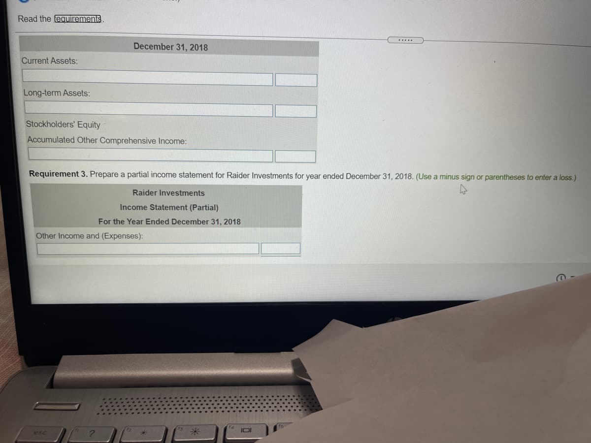 Read the fequirements
December 31, 2018
Current Assets:
Long-term Assets:
Stockholders' Equity
Accumulated Other Comprehensive Income:
Requirement 3. Prepare a partial income statement for Raider Investments for year ended December 31, 2018. (Use a minus sign or parentheses to enter a loss.)
Raider Investments
Income Statement (Partial)
For the Year Ended December 31, 2018
Other Income and (Expenses):
IOI
esc
