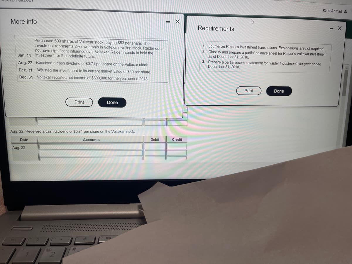 Rana Ahmad :
More info
Requirements
-X
Purchased 600 shares of Voltexar stock, paying $53 per share. The
investment represents 2% ownership in Voltexar's voting stock. Raider does
not have significant influence over Voltexar. Raider intends to hold the
1. Journalize Raider's investment transactions. Explanations are not required.
2. Classify and prepare a partial balance sheet for Raider's Voltexar investment
as of December 31, 2018.
3. Prepare a partial income statement for Raider Investments for year ended
December 31, 2018.
Jan. 14 investment for the indefinite future.
Aug. 22 Received a cash dividend of $0.71 per share on the Voltexar stock.
Dec. 31 Adjusted the investment to its current market value of $50 per share,
Dec, 31 Voltexar reported net income of $300,000 for the year ended 2018.
Print
Done
Print
Done
Aug. 22: Received a cash dividend of $0.71 per share on the Voltexar stock.
Date
Accounts
Debit
Credit
Aug. 22
%23
