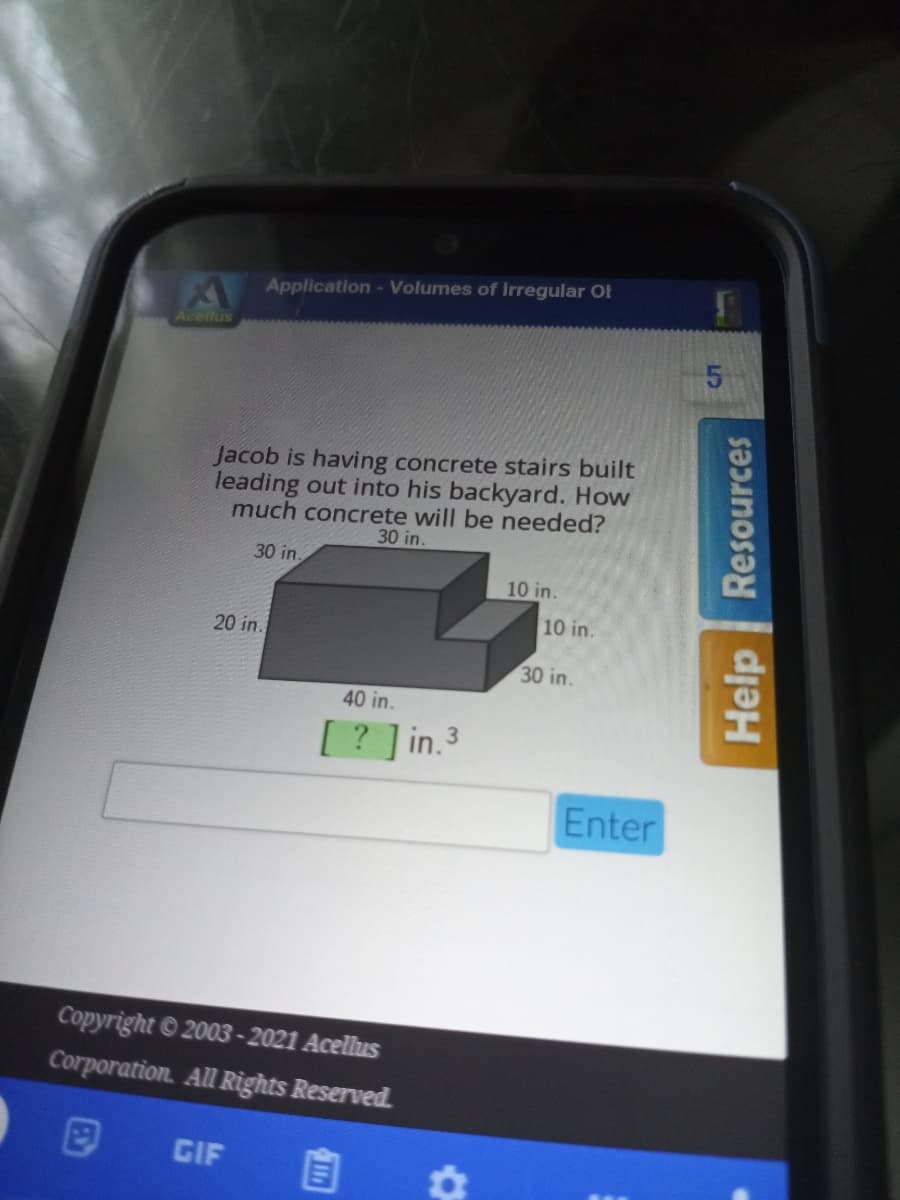 Application- Volumes of Irregular Ot
Aceilus
Jacob is having concrete stairs built
leading out into his backyard. How
much concrete will be needed?
30 in.
30 in.
10 in.
10 in.
20 in.
30 in.
40 in.
[ ? ] in.3
Enter
Copyright © 2003-2021 Acellus
Corporation. All Rights Reserved.
GIF
Help
Resources
