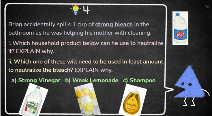 6
4
Brian accidentally spills 1 cup of strong bleach in the
bathroom as he was helping his mother with cleaning.
BLEACH
i. Which household product below can he use to neutralize
it? EXPLAIN why.
ii. Which one of these will need to be used in least amount
to neutralize the bleach? EXPLAIN why.
a) Strong Vinegar b) Weak Lemonade c) Shampoo
MEINZ
