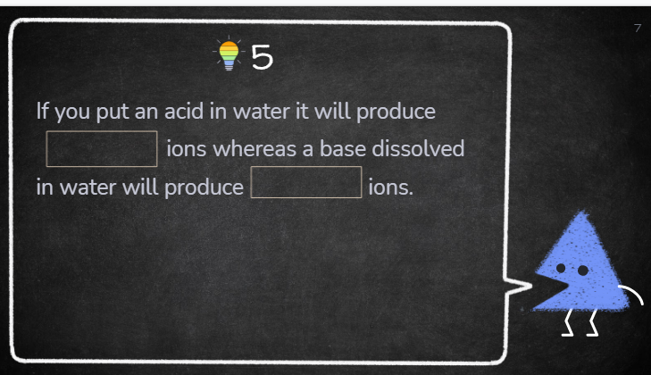 7
If you put an acid in water it will produce
ions whereas a base dissolved
in water will produce
ions.
