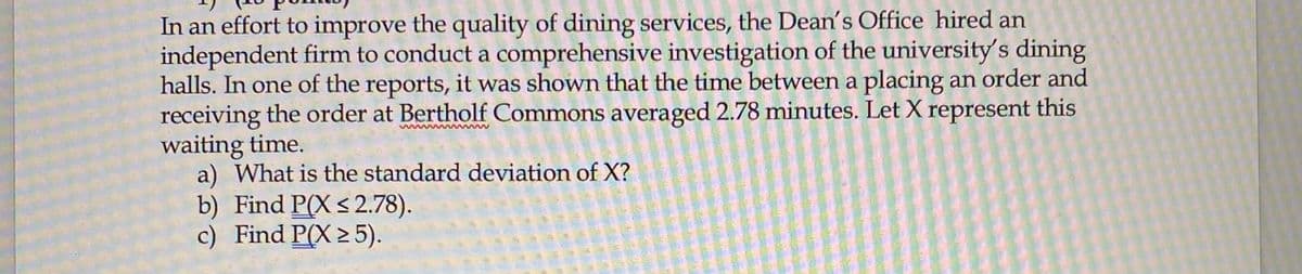 In an effort to improve the quality of dining services, the Dean's Office hired an
independent firm to conduct a comprehensive investigation of the university's dining
halls. In one of the reports, it was shown that the time between a placing an order and
receiving the order at Bertholf Commons averaged 2.78 minutes. Let X represent this
waiting time.
a) What is the standard deviation of X?
b) Find P(X< 2.78).
c) Find P(X 2 5).
