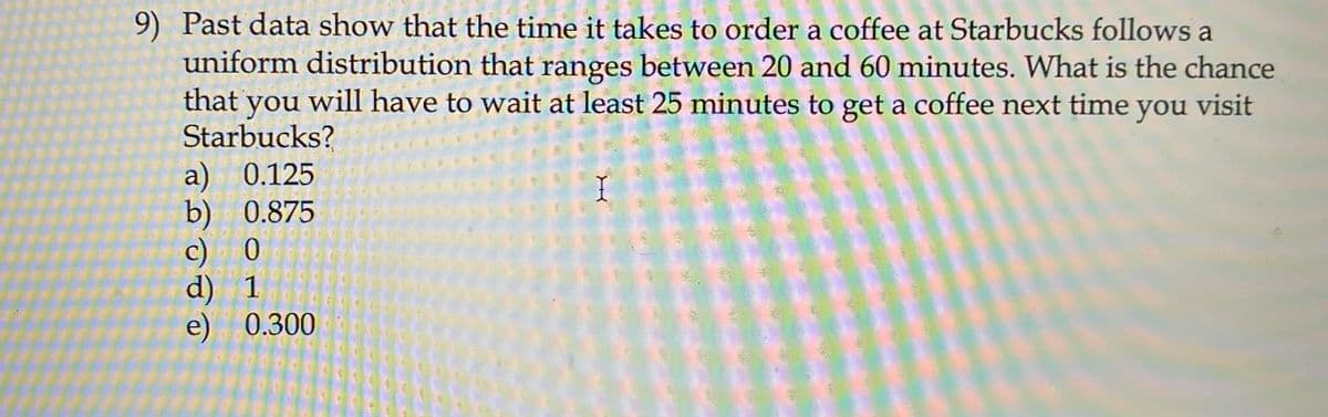 9) Past data show that the time it takes to order a coffee at Starbucks follows a
uniform distribution that ranges between 20 and 60 minutes. What is the chance
that will have to wait at least 25 minutes to get a coffee next time you visit
you
Starbucks?
a) 0.125
b) 0.875
c) 0
d) 1
e) 0.300
