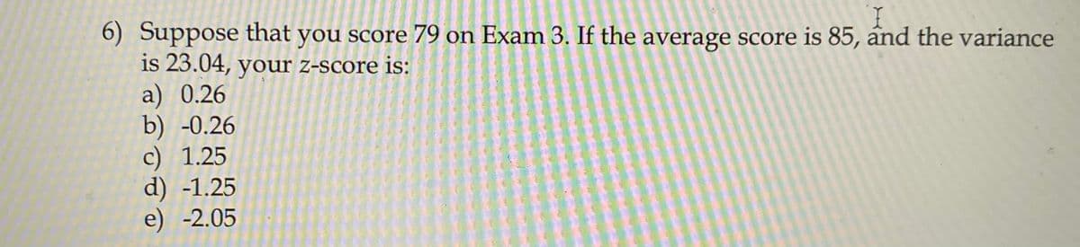 I.
6) Suppose that you score 79 on Exam 3. If the average score is 85, and the variance
is 23.04, your z-score is:
a) 0.26
b) -0.26
c) 1.25
d) -1.25
e) -2.05
