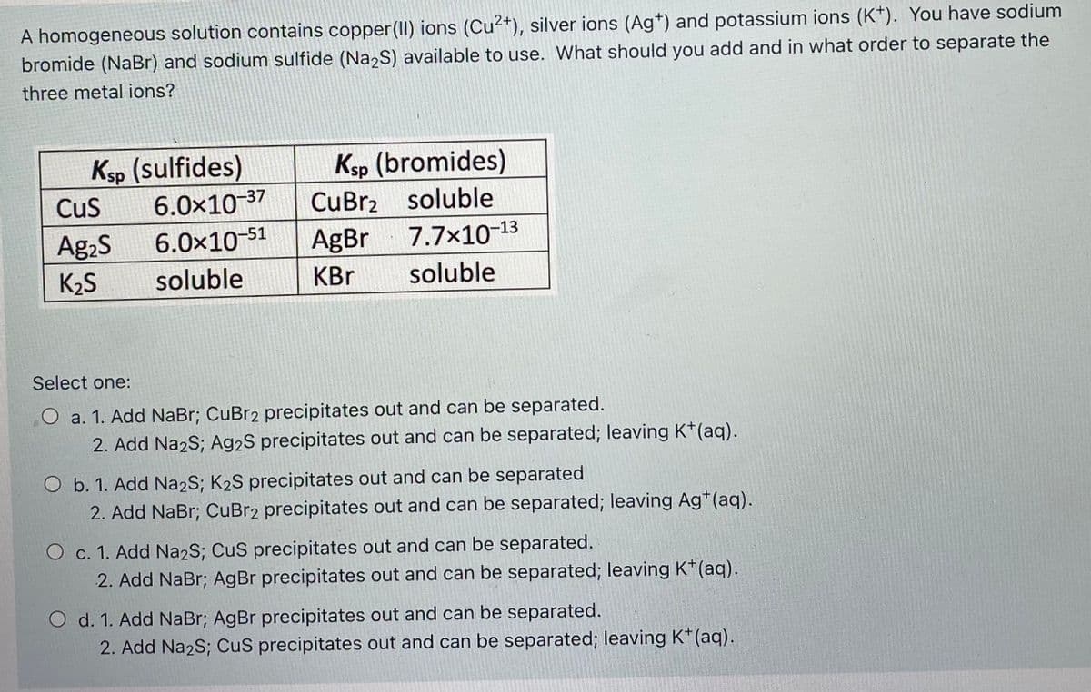 A homogeneous solution contains copper(II) ions (Cu2+), silver ions (Ag*) and potassium ions (K*). You have sodium
bromide (NaBr) and sodium sulfide (Na,S) available to use. What should you add and in what order to separate the
three metal ions?
Ksp (sulfides)
6.0×10 37
Ksp (bromides)
Cus
CuBr2 soluble
Ag2S
6.0x10-51
AgBr
7.7x10-13
K2S
soluble
KBr
soluble
Select one:
O a. 1. Add NaBr; CuBr2 precipitates out and can be separated.
2. Add Na2S; Ag2S precipitates out and can be separated; leaving K†(aq).
O b. 1. Add Na2S; K2S precipitates out and can be separated
2. Add NaBr; CuBr2 precipitates out and can be separated; leaving Ag*(aq).
O c. 1. Add Na2S; CuS precipitates out and can be separated.
2. Add NaBr; AgBr precipitates out and can be separated; leaving K*(aq).
O d. 1. Add NaBr; AgBr precipitates out and can be separated.
2. Add Na2S; CuS precipitates out and can be separated; leaving K*(aq).
