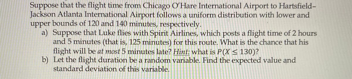 Suppose that the flight time from Chicago O'Hare International Airport to Hartsfield-
Jackson Atlanta International Airport follows a uniform distribution with lower and
upper bounds of 120 and 140 minutes, respectively.
a) Suppose that Luke flies with Spirit Airlines, which posts a flight time of 2 hours
and 5 minutes (that is, 125 minutes) for this route. What is the chance that his
flight will be at most 5 minutes late? Hint: what is P(X < 130)?
b) Let the flight duration be a random variable. Find the expected value and
standard deviation of this variable.
