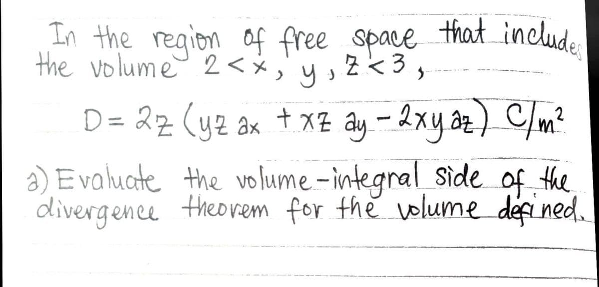 In the region of free space that include:
the volume 2<x, y, z <3,
D = 2z (yz ax + x² ay - 2xy az ) C/m²
the
a) Evaluate the volume-integral side of:
divergence theorem for the volume defined.