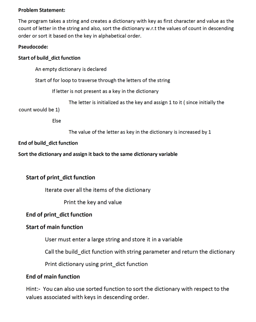 Problem Statement:
The program takes a string and creates a dictionary with key as first character and value as the
count of letter in the string and also, sort the dictionary w.r.t the values of count in descending
order or sort it based on the key in alphabetical order.
Pseudocode:
Start of build_dict function
An empty dictionary is declared
Start of for loop to traverse through the letters of the string
If letter is not present as a key in the dictionary
The letter is initialized as the key and assign 1 to it ( since initially the
count would be 1)
Else
The value of the letter as key in the dictionary is increased by 1
End of build_dict function
Sort the dictionary and assign it back to the same dictionary variable
Start of print_dict function
Iterate over all the items of the dictionary
Print the key and value
End of print_dict function
Start of main function
User must enter a large string and store it in a variable
Call the build_dict function with string parameter and return the dictionary
Print dictionary using print_dict function
End of main function
Hint:- You can also use sorted function to sort the dictionary with respect to the
values associated with keys in descending order.
