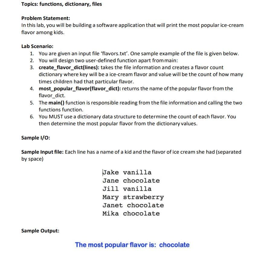 Topics: functions, dictionary, files
Problem Statement:
In this lab, you will be building a software application that will print the most popular ice-cream
flavor among kids.
Lab Scenario:
1. You are given an input file 'flavors.txt'. One sample example of the file is given below.
2. You will design two user-defined function apart from main:
3. create_flavor_dict(lines): takes the file information and creates a flavor count
dictionary where key will be a ice-cream flavor and value will be the count of how many
times children had that particular flavor.
4. most_popular_flavor(flavor_dict): returns the name of the popular flavor from the
flavor_dict.
5. The main() function is responsible reading from the file information and calling the two
functions function.
6. You MUST use a dictionary data structure to determine the count of each flavor. You
then determine the most popular flavor from the dictionary values.
Sample I/0:
Sample Input file: Each line has a name of a kid and the flavor of ice cream she had (separated
by space)
Jake vanilla
Jane chocolate
Jill vanilla
Mary strawberry
Janet chocolate
Mika chocolate
Sample Output:
The most popular flavor is: chocolate
