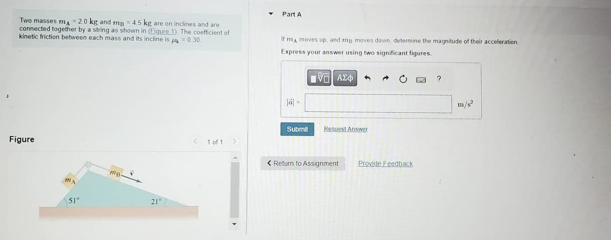Two masses ma = 2.0 kg and mp = 4.5 kg are on inclines and are
connected together by a string as shown in (Figure 1). The coefficient of
kinetic friction between each mass and its incline is uk = 0.30.
Figure
MA
51°
MB
21°
1 of 1 >
Part A
If mA moves up, and mp moves down, determine the magnitude of their acceleration.
Express your answer using two significant figures.
|a| =
Submit
ΠΕ ΑΣΦ
V
Request Answer
< Return to Assignment
Provide Feedback
www
?
m/s²