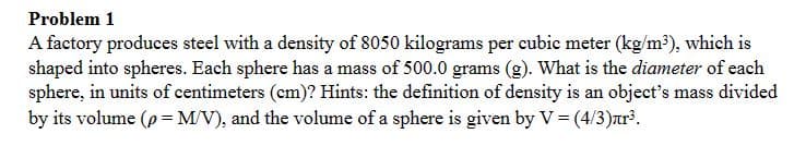 Problem 1
A factory produces steel with a density of 8050 kilograms per cubic meter (kg/m³), which is
shaped into spheres. Each sphere has a mass of 500.0 grams (g). What is the diameter of each
sphere, in units of centimeters (cm)? Hints: the definition of density is an object's mass divided
by its volume (p = M/V), and the volume of a sphere is given by V = (4/3)лr³.