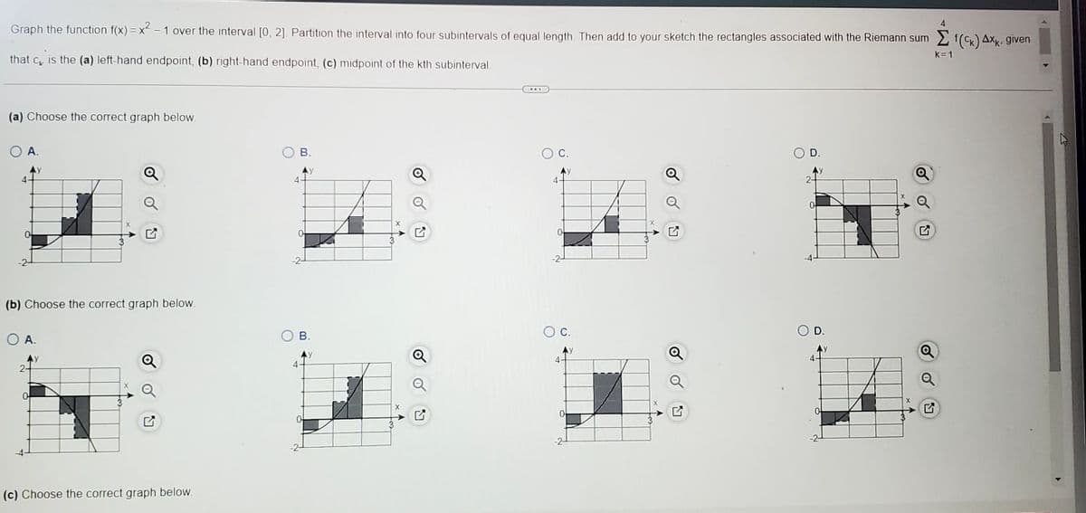 Graph the function f(x) = x² − 1 over the interval [0, 2]. Partition the interval into four subintervals of equal length. Then add to your sketch the rectangles associated with the Riemann sum f(CK) Axk, given
that c is the (a) left-hand endpoint, (b) right-hand endpoint, (c) midpoint of the kth subinterval.
(a) Choose the correct graph below.
O A.
y
(b) Choose the correct graph below.
O A.
0
y
(c) Choose the correct graph below.
4
B.
0
-2-
4
B.
y
3
X
X
Q
...
C.
4
-2-
C.
4
0
D.
4
O D.
k=1
t