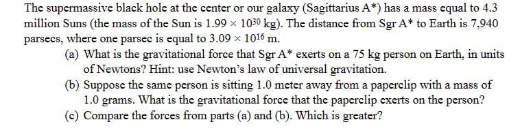 The supermassive black hole at the center or our galaxy (Sagittarius A*) has a mass equal to 4.3
million Suns (the mass of the Sun is 1.99 × 1030 kg). The distance from Sgr A* to Earth is 7,940
parsecs, where one parsec is equal to 3.09 × 1016 m.
(a) What is the gravitational force that Sgr A* exerts on a 75 kg person on Earth, in units
of Newtons? Hint: use Newton's law of universal gravitation.
(b) Suppose the same person is sitting 1.0 meter away from a paperclip with a mass of
1.0 grams. What is the gravitational force that the paperclip exerts on the person?
(c) Compare the forces from parts (a) and (b). Which is greater?