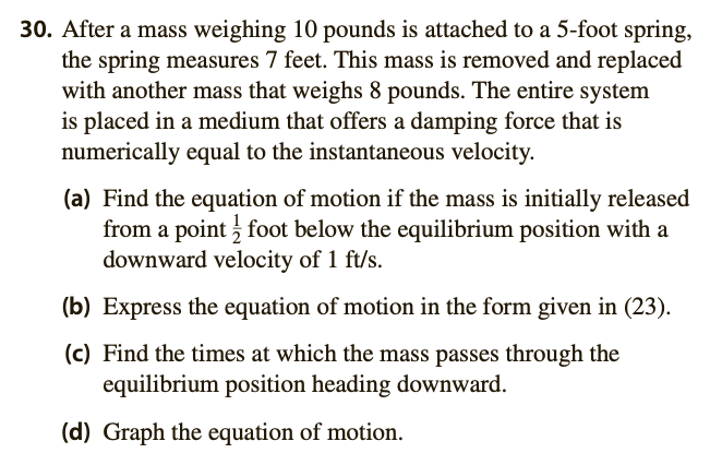 30. After a mass weighing 10 pounds is attached to a 5-foot spring,
the spring measures 7 feet. This mass is removed and replaced
with another mass that weighs 8 pounds. The entire system
is placed in a medium that offers a damping force that is
numerically equal to the instantaneous velocity.
(a) Find the equation of motion if the mass is initially released
from a point foot below the equilibrium position with a
downward velocity of 1 ft/s.
(b) Express the equation of motion in the form given in (23).
(c) Find the times at which the mass passes through the
equilibrium position heading downward.
(d) Graph the equation of motion.
