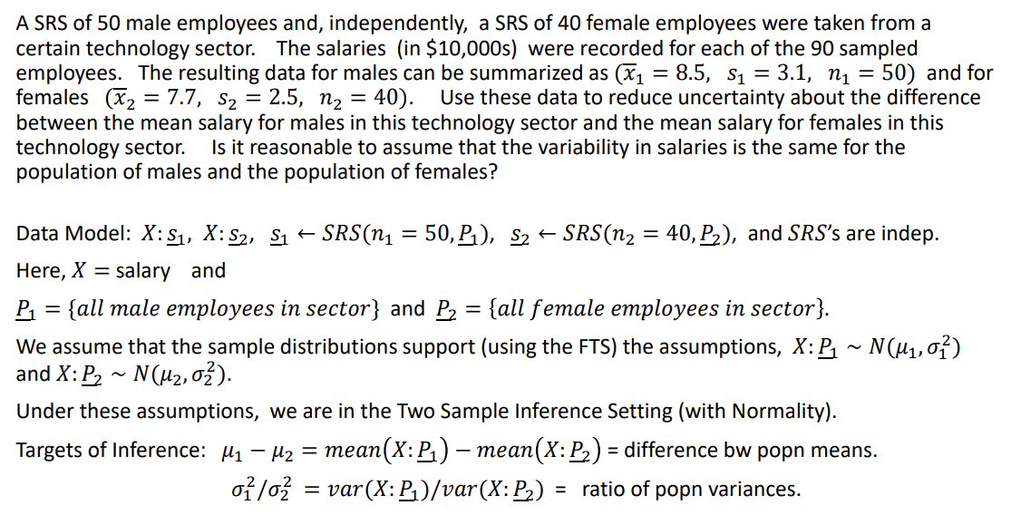 A SRS of 50 male employees and, independently, a SRS of 40 female employees were taken from a
certain technology sector. The salaries (in $10,000s) were recorded for each of the 90 sampled
employees. The resulting data for males can be summarized as (x, = 8.5, s, = 3.1, n1 = 50) and for
females (x2 = 7.7, s2 = 2.5, n2 = 40).
between the mean salary for males in this technology sector and the mean salary for females in this
technology sector.
population of males and the population of females?
Use these data to reduce uncertainty about the difference
Is it reasonable to assume that the variability in salaries is the same for the
Data Model: X:S1, X: S2, S1 =
SRS(n, = 50, P,), S2
SRS(n2
40, P2), and SRS's are indep.
Here, X = salary and
{all male employees in sector} and P2
{all female employees in sector}.
%3D
We assume that the sample distributions support (using the FTS) the assumptions, X:P, ~ N(µ1,0f)
and X: P, - N(u2, 02).
Under these assumptions, we are in the Two Sample Inference Setting (with Normality).
Targets of Inference: µ1 – µz =
mean(X: P,) – mean(X: P2) = difference bw popn means.
- теап
of lož = var(X: P;)/var(X:P2)
= ratio of popn variances.
