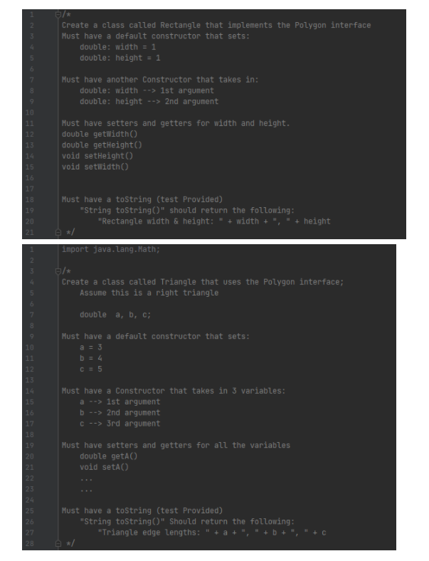 Create a class called Rectangle that implements the Polygon interface
Must have a default constructor that sets:
double: width = 1
double: height = 1
Must have another Constructor that takes in:
double: width --> 1st argument
double: height --> 2nd argument
10
Must have setters and getters for width and height.
double getWidth()
double getHeight()
void setHeight()
11
12
13
14
15
void setWidth()
16
17
Must have a tostring (test Provided)
"String tostring()" should return the following:
"Rectangle width & height: " + width + ", ▪
18
20
height
e */
import java.lang. Math;
Create a class called Triangle that uses the Polygon interface;
Assume this is a right triangle
double a, b, c;
Must have a default constructor that sets:
a = 3
11
b = 4
12
C = 5
Must have a Constructor that takes in 3 variables:
a --> 1st argument
b --> 2nd argument
C --> 3rd argument
Must have setters and getters for all the variables
double getA()
void setA()
19
20
22
23
...
24
Must have a toString (test Provided)
"String tostring()" Should return the following:
"Triangle edge lengths: " + a + ", " +
25
26
27
28
