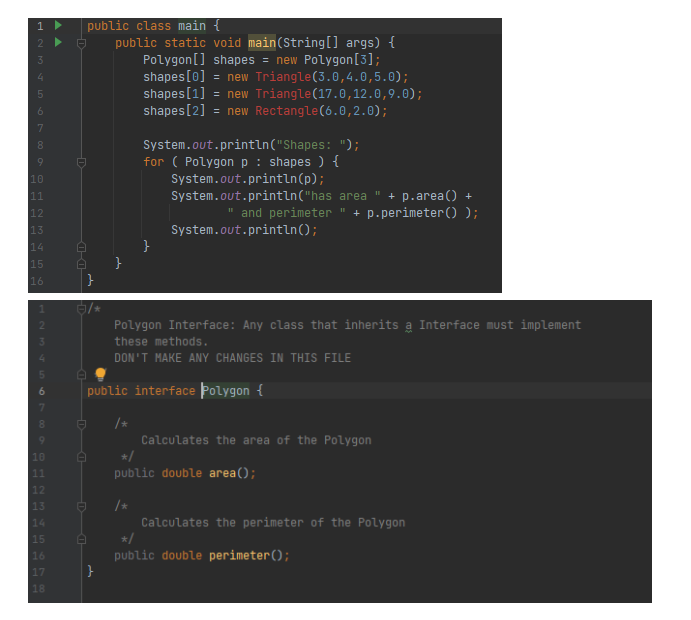 public class main {
public static void main(String[] args) {
Polygon[] shapes = new Polygon[3];
shapes[0]
shapes[1]
shapes[2]
= new Triangle(3.0,4.0,5.0);
new Triangle(17.0,12.0,9.0);
= new Rectangle(6.0,2.0);
System.out.println("Shapes: ");
for ( Polygon p : shapes ) {
System.out.println(p);
System.out.println("has area
10
+ p.area() +
+ p. perimeter() );
11
12
and perimeter
System.out.println();
}
}
13
14
15
16
}
Polygon Interface: Any class that inherits a Interface must implement
these methods.
DON'T MAKE ANY CHANGES IN THIS FILE
public interface Polygon {
/*
Calculates the area of the Polygon
*/
10
public double area();
11
12
/*
Calculates the perimeter of the Polygon
*/
public double perimeter();
}
