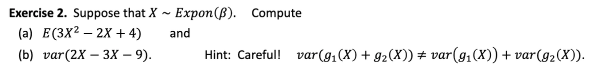 Exercise 2. Suppose that X
Еxpon (B).
Compute
(a) E(3X² – 2X + 4)
and
(b) var(2X — 3Х — 9).
Hint: Careful! var(g,(X) + g2(X)) ± var(g,(X)) + var(g2(X)).
