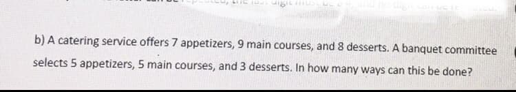 b) A catering service offers 7 appetizers, 9 main courses, and 8 desserts. A banquet committee
selects 5 appetizers, 5 main courses, and 3 desserts. In how many ways can this be done?
