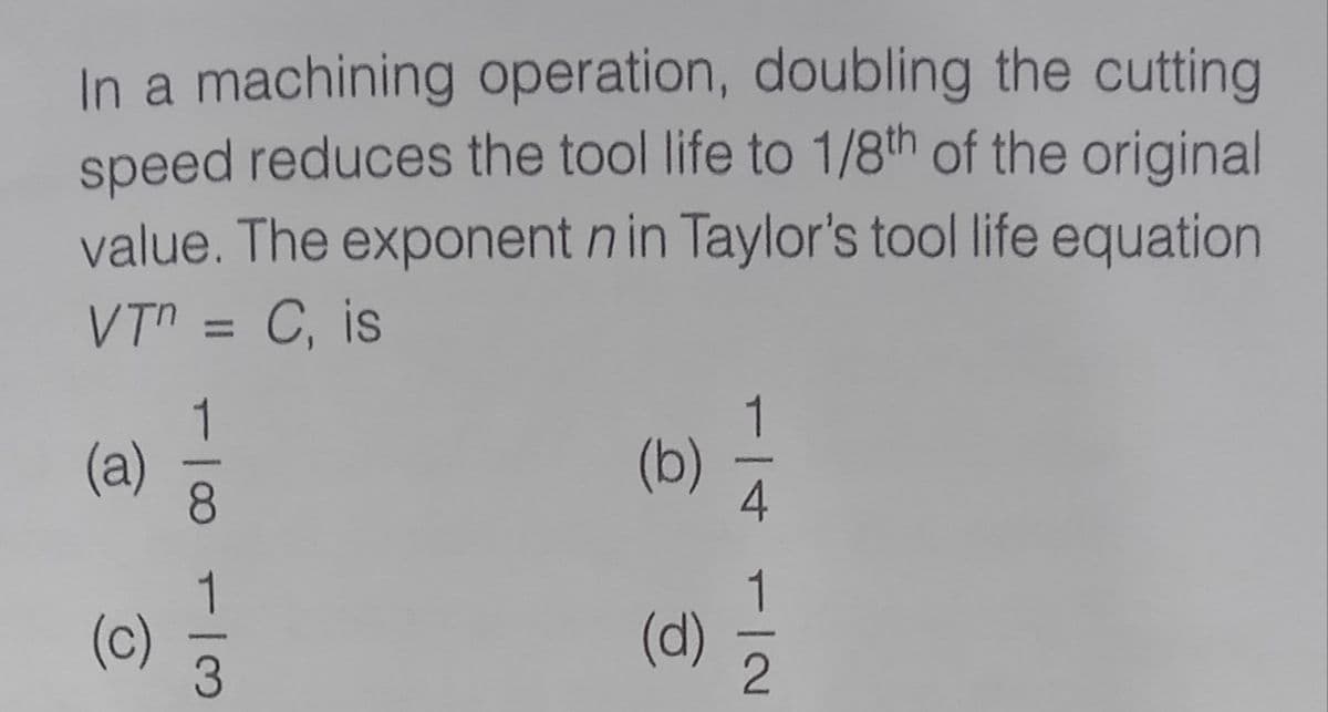 In a machining operation, doubling the cutting
speed reduces the tool life to 1/8th of the original
value. The exponent n in Taylor's tool life equation
VTn = C, is
%3D
1
(a)
8.
(b)
4
(c)
(d)
1/2
1/3
