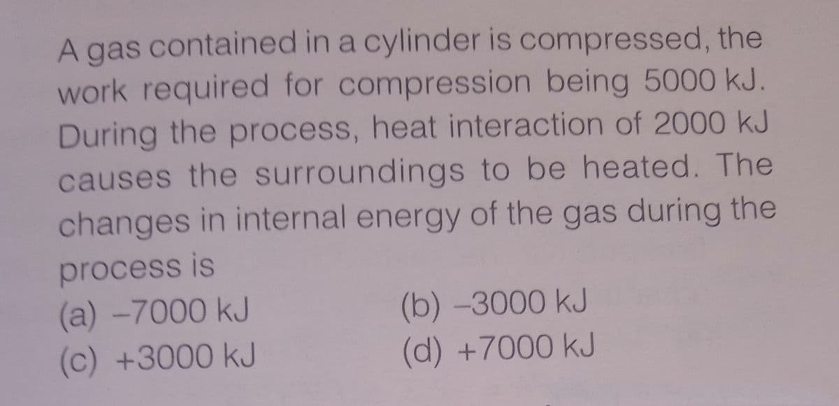 A gas contained in a cylinder is compressed, the
work required for compression being 5000 kJ.
During the process, heat interaction of 2000 kJ
causes the surroundings to be heated. The
changes in internal energy of the gas during the
process is
(a) -7000 kJ
(c) +3000 kJ
(b)-3000 kJ
(d) +7000 kJ
